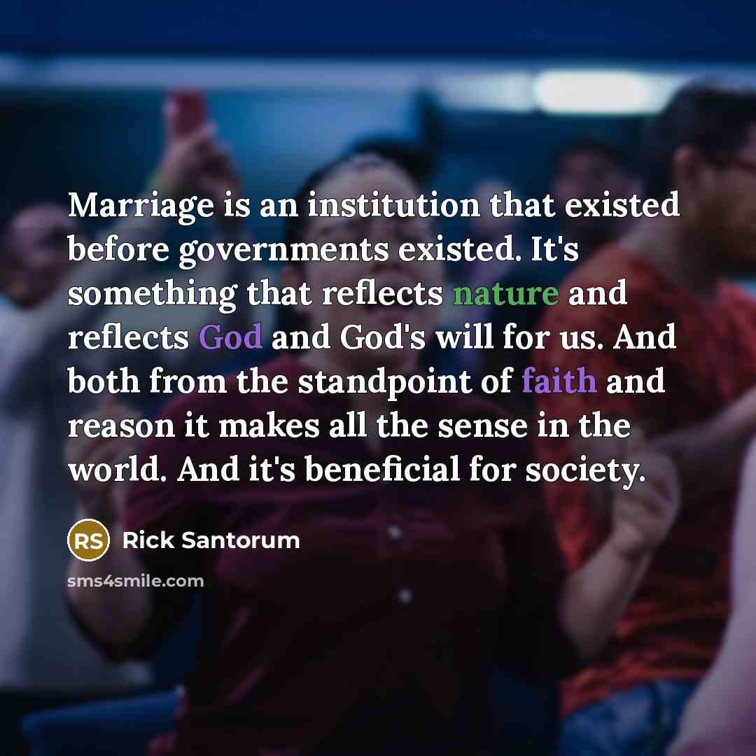 “Marriage is an institution that existed before governments existed. It's something that reflects nature and reflects God and God's will for us. And both from the standpoint of faith and reason it makes all the sense in the world. And it's beneficial for society.” quote by Rick Santorum