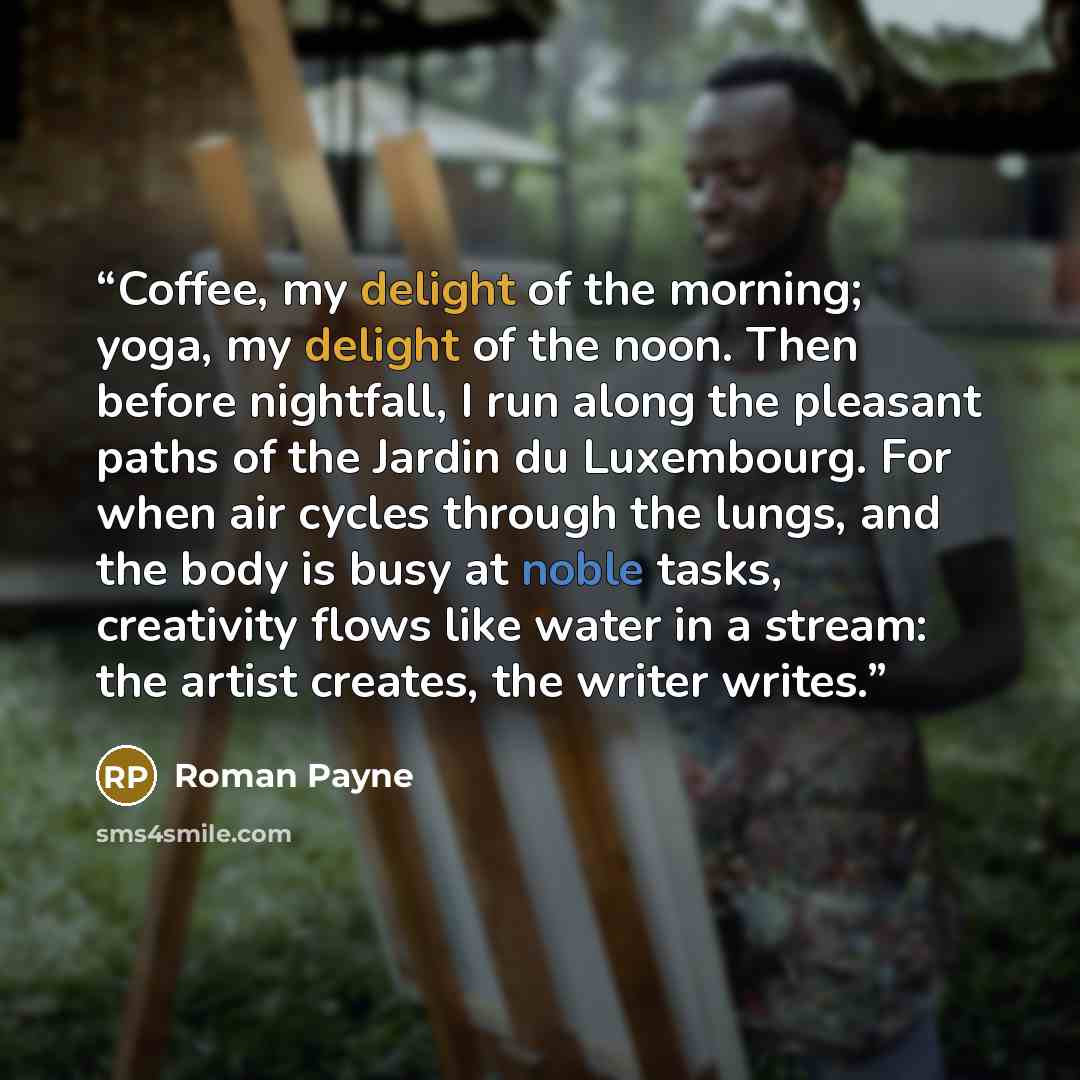“Coffee, my delight of the morning; yoga, my delight of the noon. Then before nightfall, I run along the pleasant paths of the Jardin du Luxembourg. For when air cycles through the lungs, and the body is busy at noble tasks, creativity flows like water in a stream: the artist creates, the writer…” quote by Roman Payne