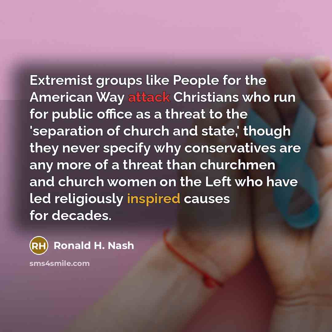 “Extremist groups like People for the American Way attack Christians who run for public office as a threat to the 'separation of church and state,' though they never specify why conservatives are any more of a threat than churchmen and church women on the Left who have led religiously inspired…” quote by Ronald H. Nash