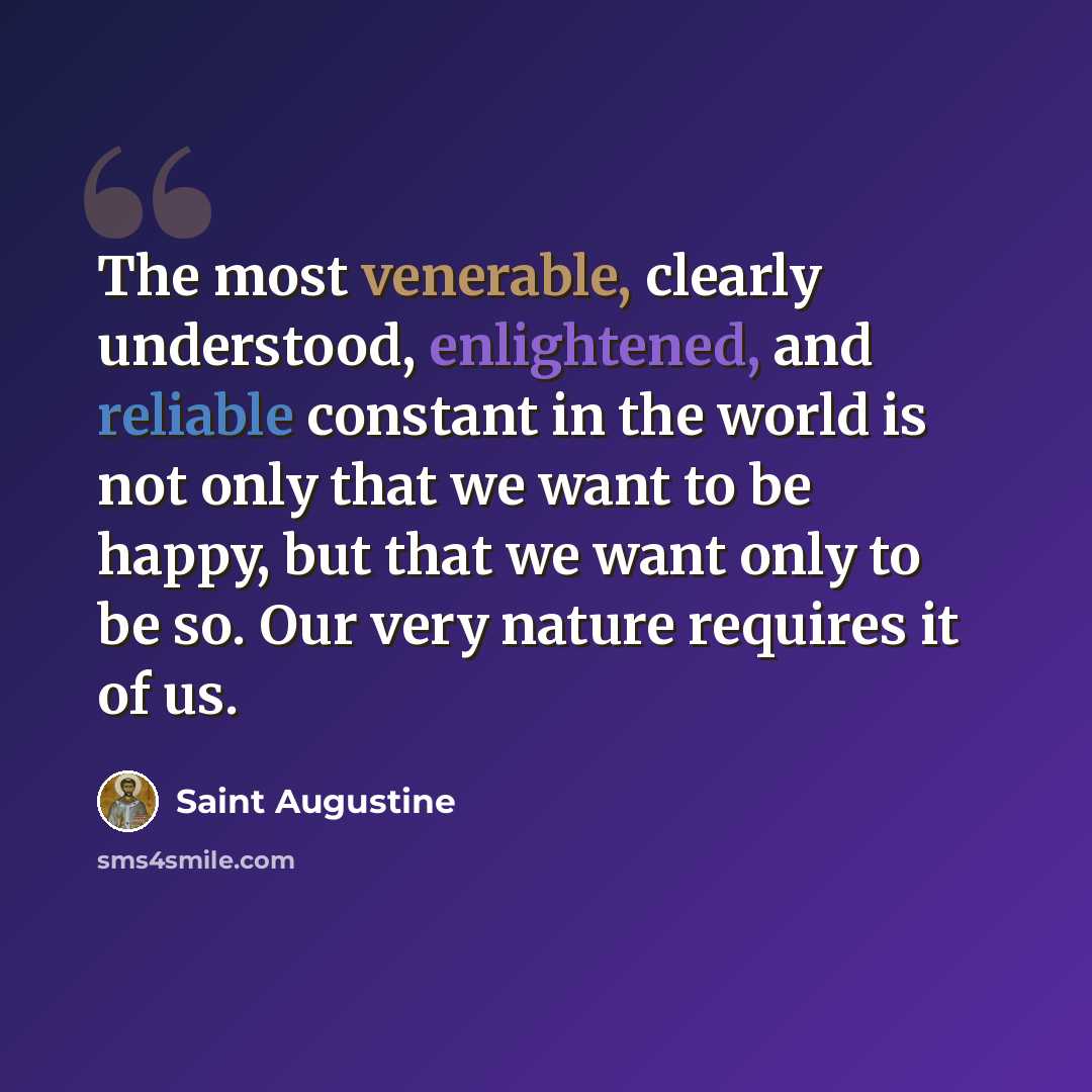 “The most venerable, clearly understood, enlightened, and reliable constant in the world is not only that we want to be happy, but that we want only to be so. Our very nature requires it of us.” quote by Saint Augustine