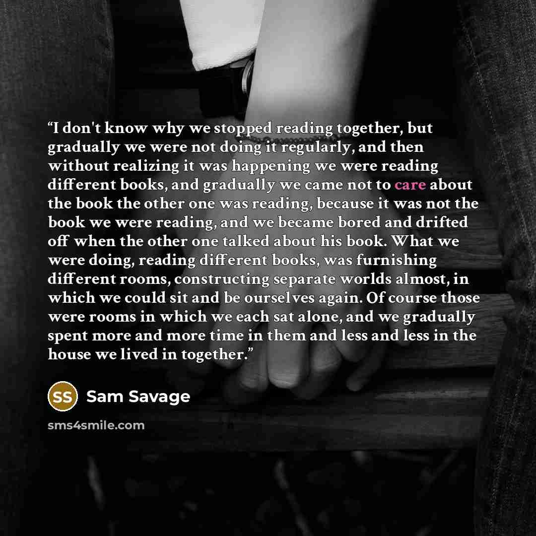 “I don't know why we stopped reading together, but gradually we were not doing it regularly, and then without realizing it was happening we were reading different books, and gradually we came not to care about the book the other one was reading, because it was not the book we were reading, and we…” quote by Sam Savage