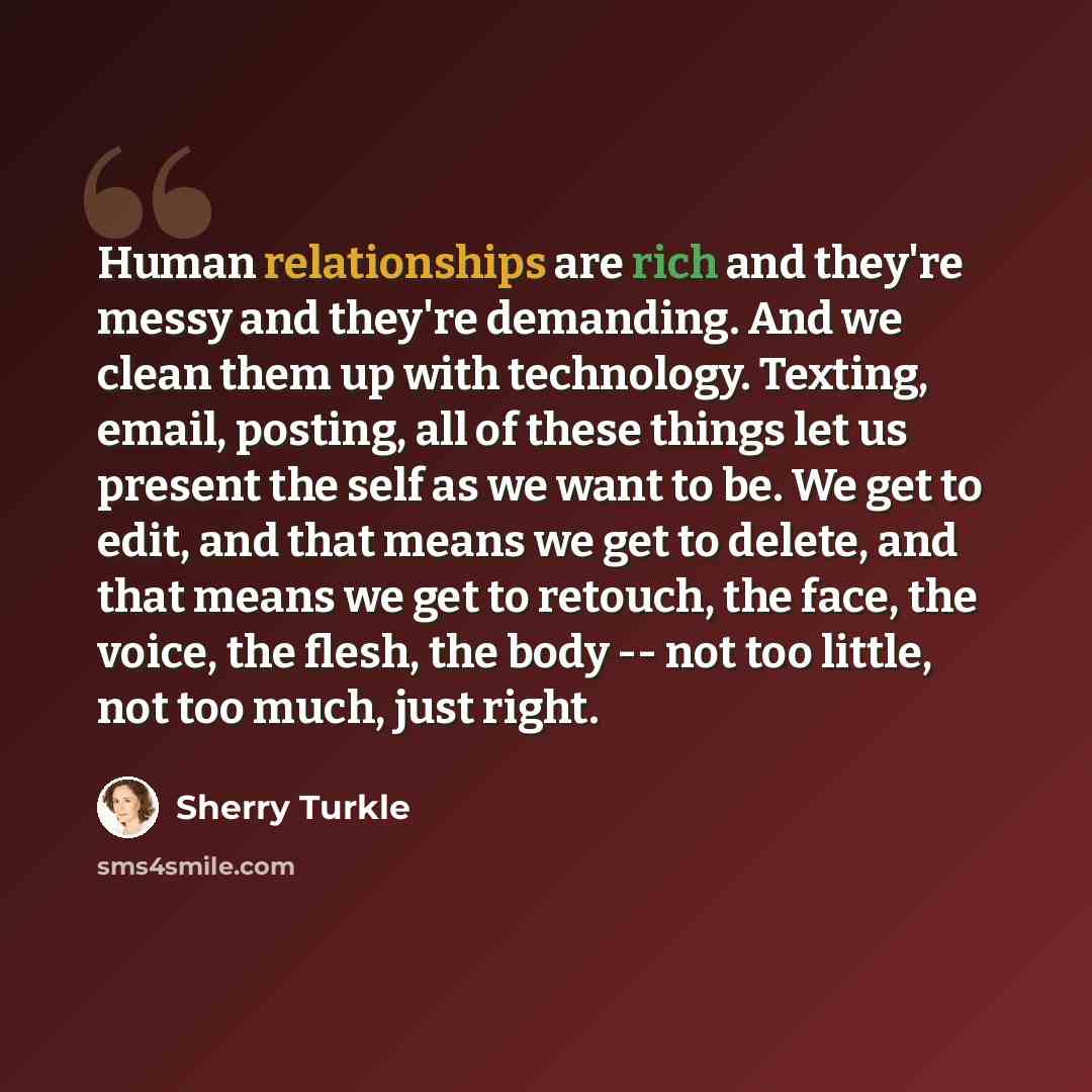 “Human relationships are rich and they're messy and they're demanding. And we clean them up with technology. Texting, email, posting, all of these things let us present the self as we want to be. We get to edit, and that means we get to delete, and that means we get to retouch, the face, the voice…” quote by Sherry Turkle
