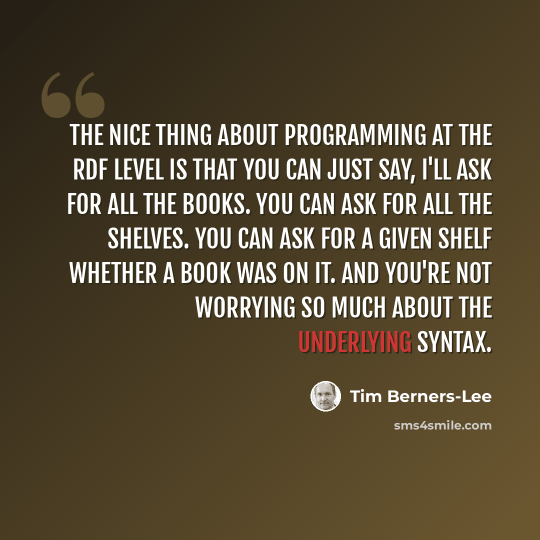 “The nice thing about programming at the RDF level is that you can just say, I'll ask for all the books. You can ask for all the shelves. You can ask for a given shelf whether a book was on it. And you're not worrying so much about the underlying syntax.” quote by Tim Berners-Lee