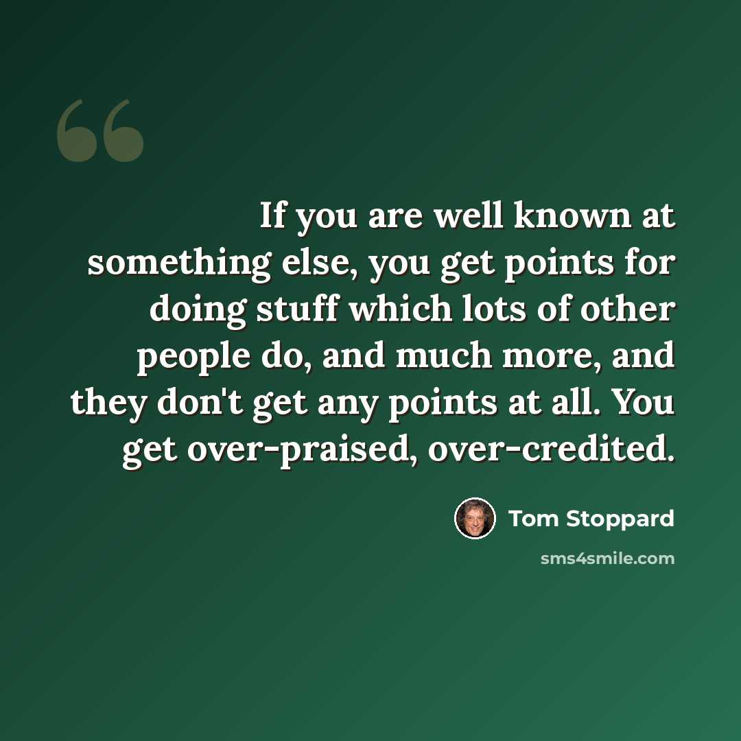 “If you are well known at something else, you get points for doing stuff which lots of other people do, and much more, and they don't get any points at all. You get over-praised, over-credited.” quote by Tom Stoppard