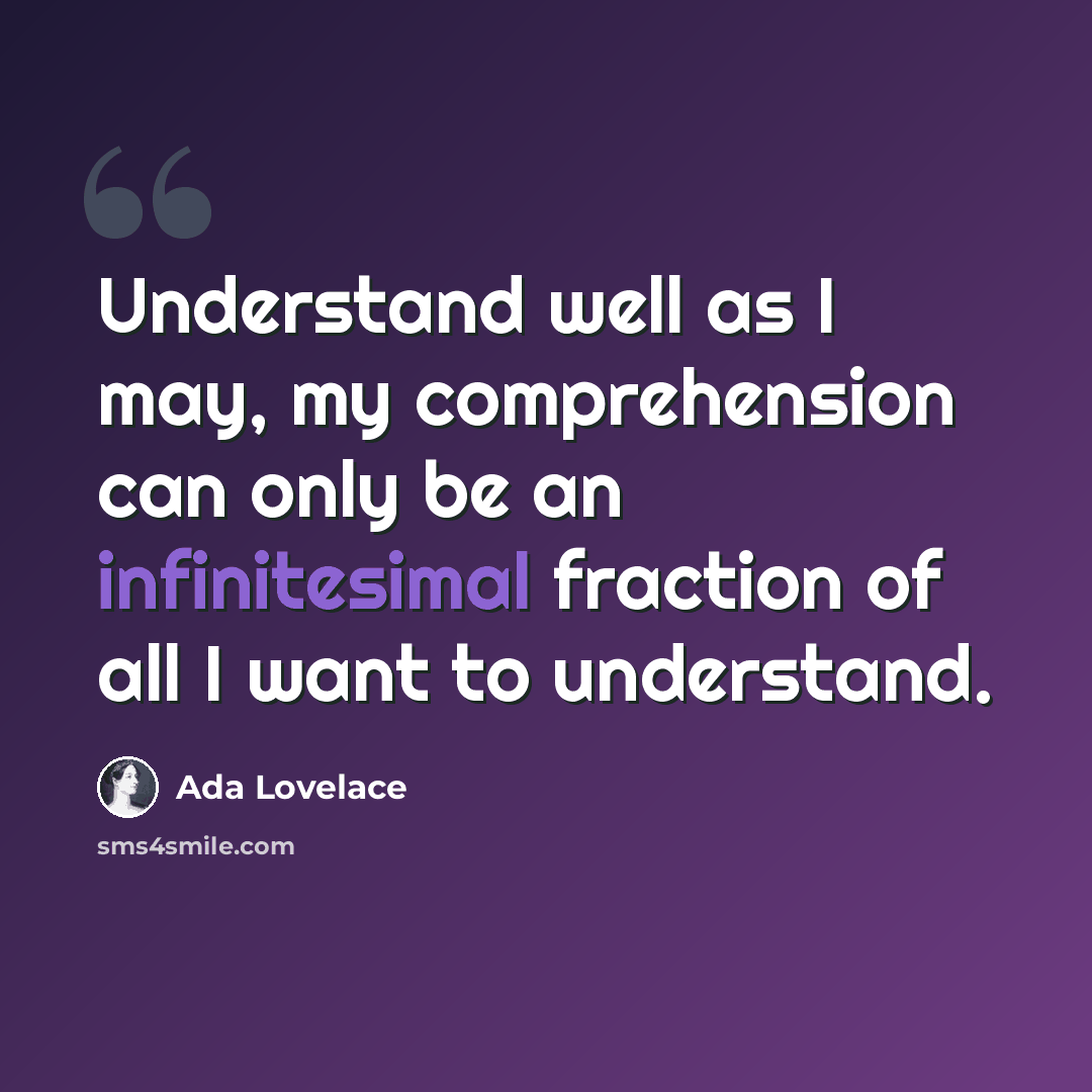 “Understand well as I may, my comprehension can only be an infinitesimal fraction of all I want to understand.” quote by Ada Lovelace