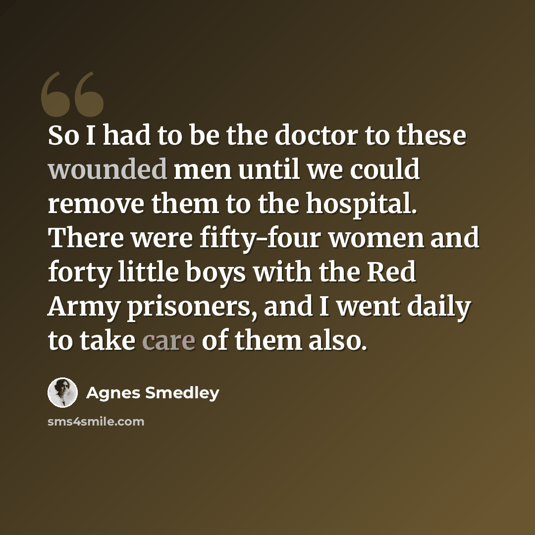 “So I had to be the doctor to these wounded men until we could remove them to the hospital. There were fifty-four women and forty little boys with the Red Army prisoners, and I went daily to take care of them also.” quote by Agnes Smedley