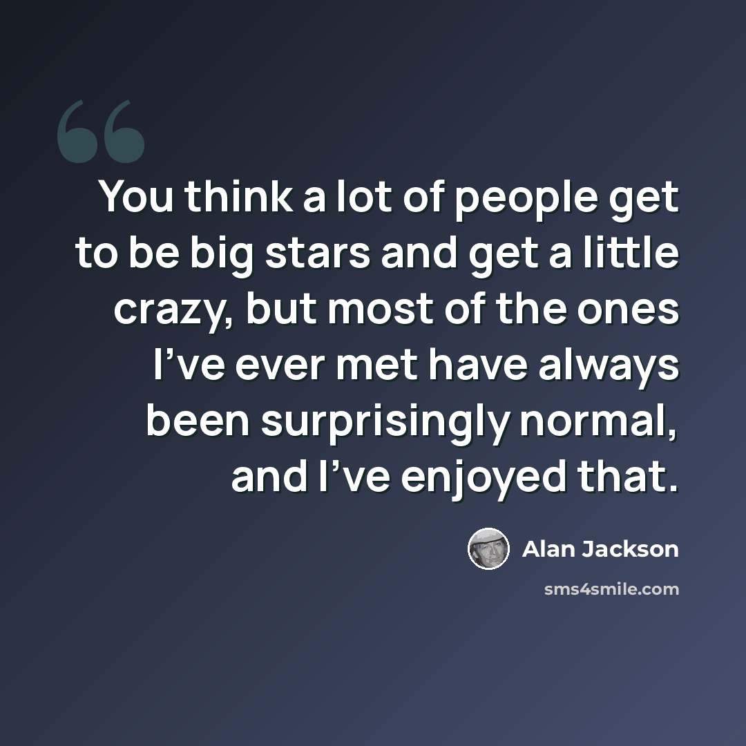 “You think a lot of people get to be big stars and get a little crazy, but most of the ones I've ever met have always been surprisingly normal, and I've enjoyed that.” quote by Alan Jackson