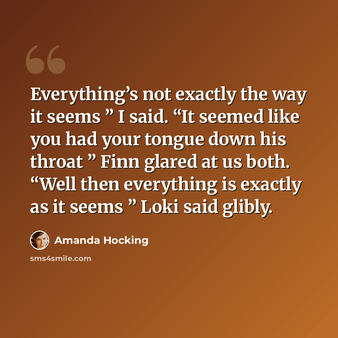 “Everything’s not exactly the way it seems ” I said. “It seemed like you had your tongue down his throat ” Finn glared at us both. “Well then everything is exactly as it seems ” Loki said glibly.” quote by Amanda Hocking