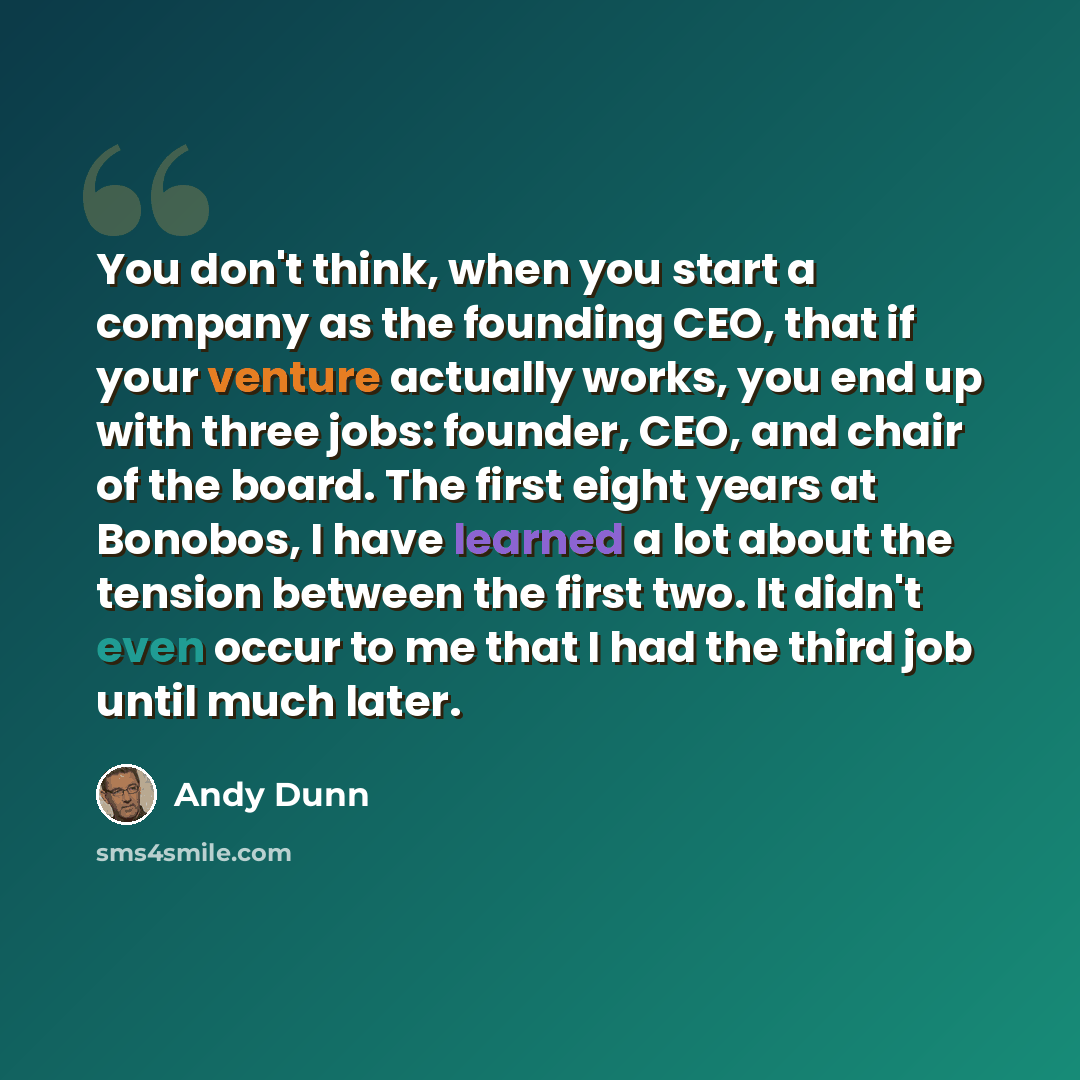“You don't think, when you start a company as the founding CEO, that if your venture actually works, you end up with three jobs: founder, CEO, and chair of the board. The first eight years at Bonobos, I have learned a lot about the tension between the first two. It didn't even occur to me that I…” quote by Andy Dunn