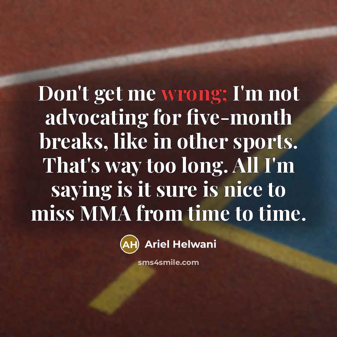 “Don't get me wrong; I'm not advocating for five-month breaks, like in other sports. That's way too long. All I'm saying is it sure is nice to miss MMA from time to time.” quote by Ariel Helwani