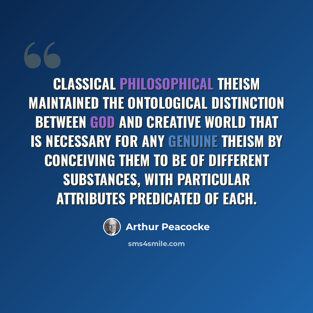 “Classical philosophical theism maintained the ontological distinction between God and creative world that is necessary for any genuine theism by conceiving them to be of different substances, with particular attributes predicated of each.” quote by Arthur Peacocke