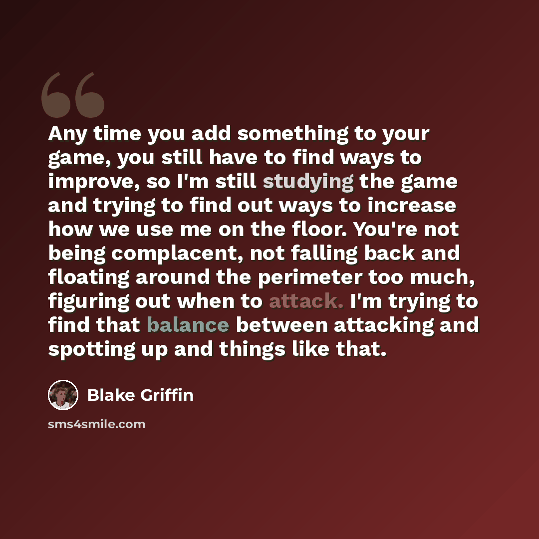 “Any time you add something to your game, you still have to find ways to improve, so I'm still studying the game and trying to find out ways to increase how we use me on the floor. You're not being complacent, not falling back and floating around the perimeter too much, figuring out when to attack…” quote by Blake Griffin