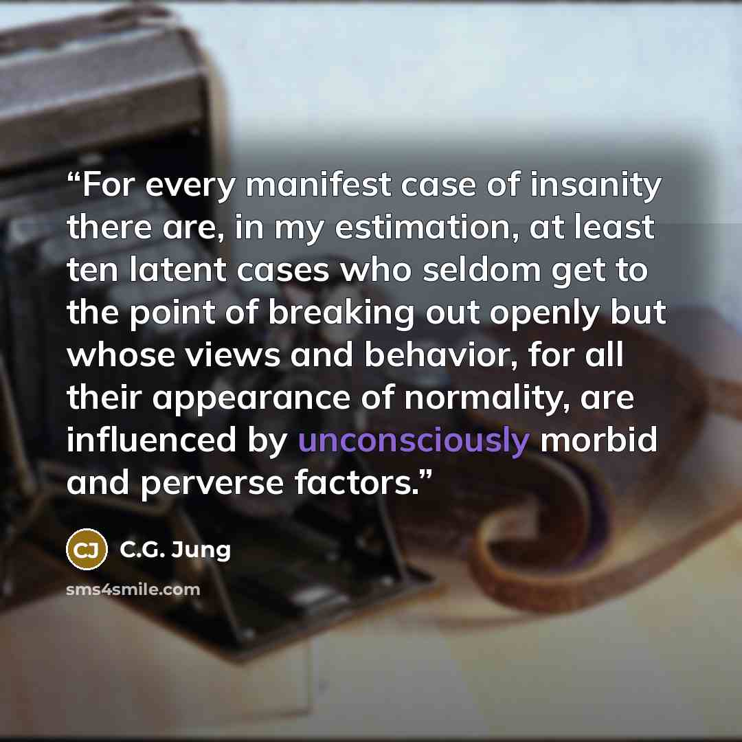 “For every manifest case of insanity there are, in my estimation, at least ten latent cases who seldom get to the point of breaking out openly but whose views and behavior, for all their appearance of normality, are influenced by unconsciously morbid and perverse factors.” quote by C.G. Jung