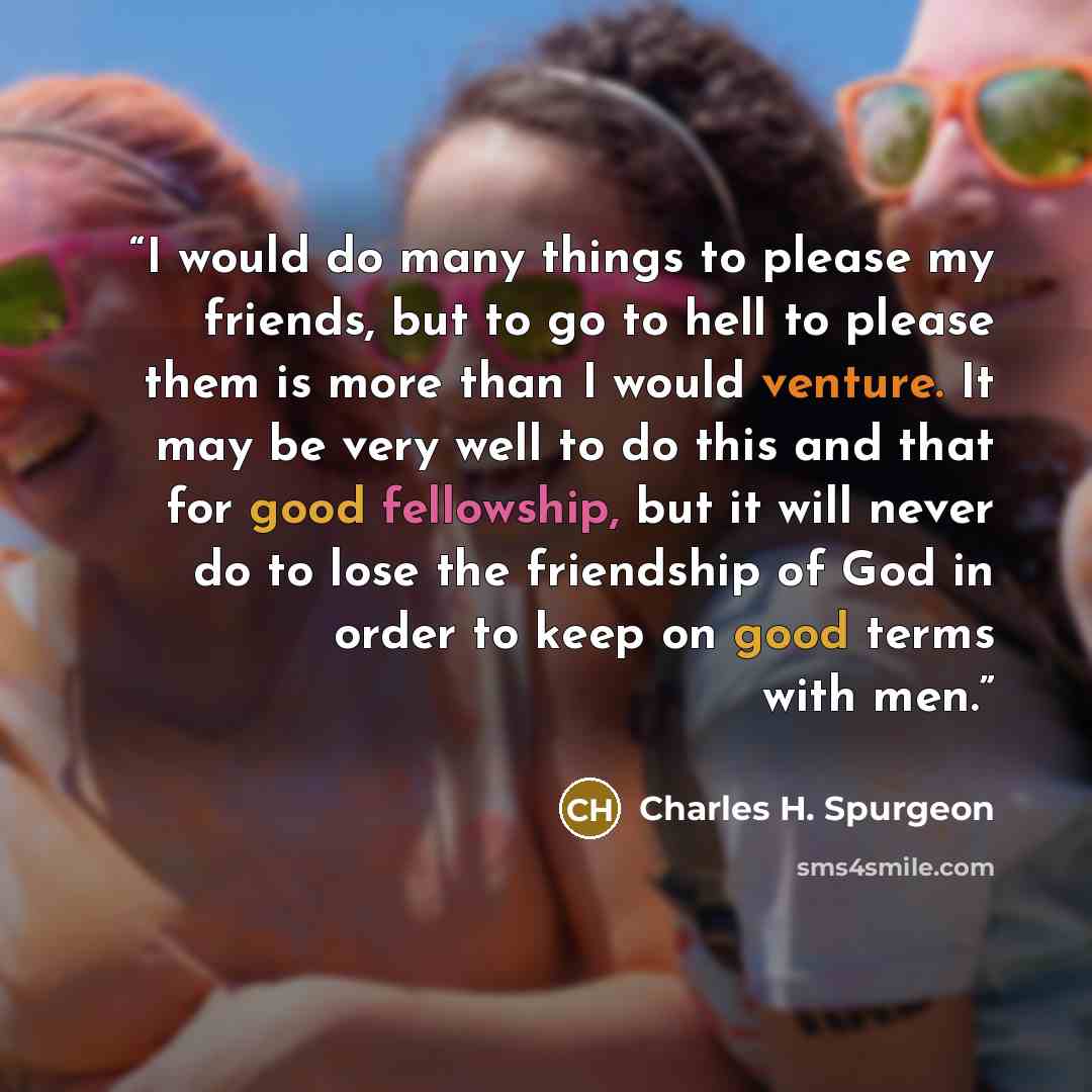 “I would do many things to please my friends, but to go to hell to please them is more than I would venture. It may be very well to do this and that for good fellowship, but it will never do to lose the friendship of God in order to keep on good terms with men.” quote by Charles H. Spurgeon