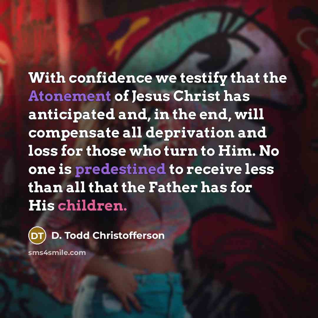 “With confidence we testify that the Atonement of Jesus Christ has anticipated and, in the end, will compensate all deprivation and loss for those who turn to Him. No one is predestined to receive less than all that the Father has for His children.” quote by D. Todd Christofferson