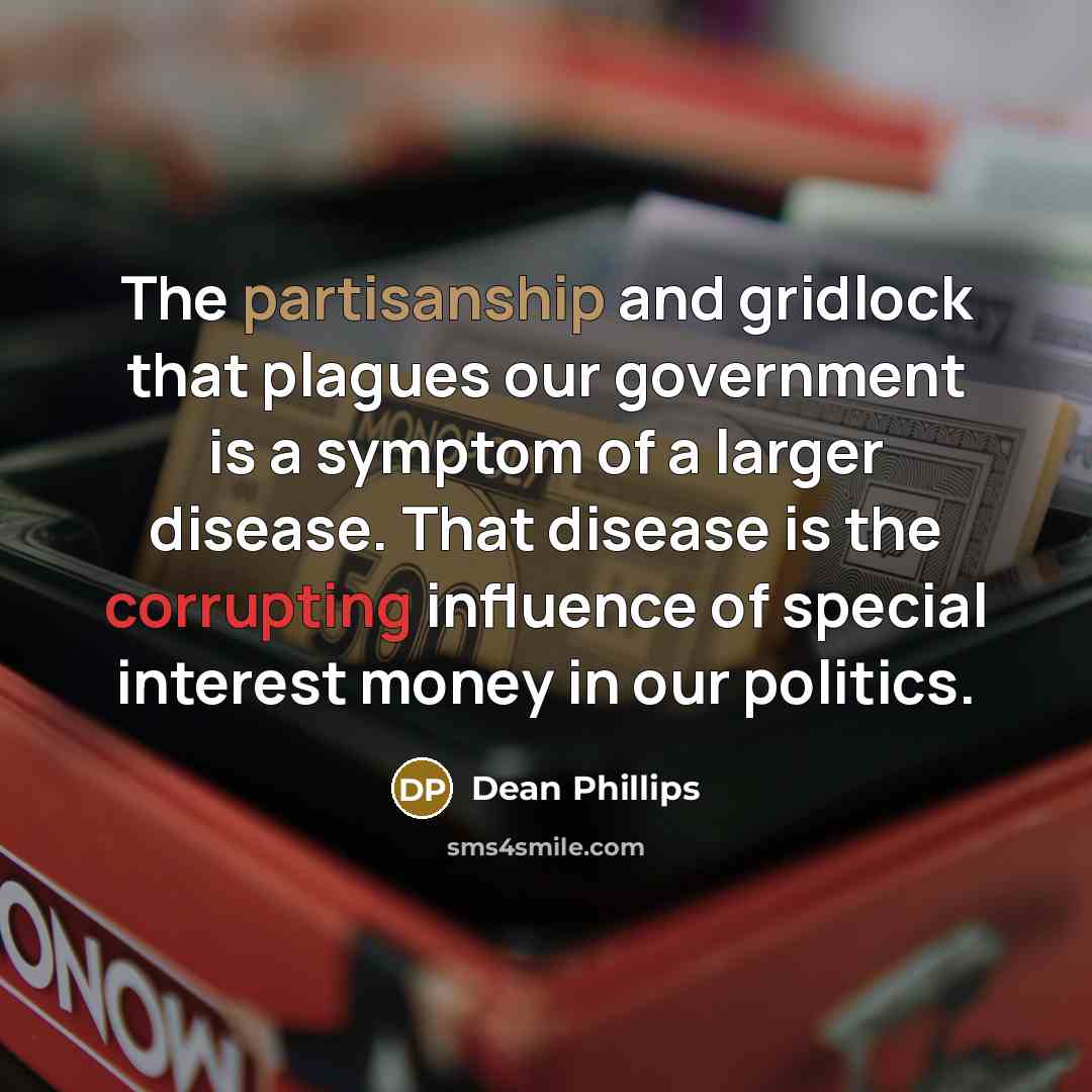 “The partisanship and gridlock that plagues our government is a symptom of a larger disease. That disease is the corrupting influence of special interest money in our politics.” quote by Dean Phillips