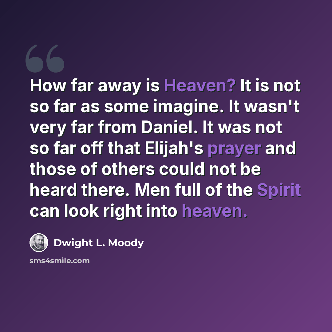 “How far away is Heaven? It is not so far as some imagine. It wasn't very far from Daniel. It was not so far off that Elijah's prayer and those of others could not be heard there. Men full of the Spirit can look right into heaven.” quote by Dwight L. Moody
