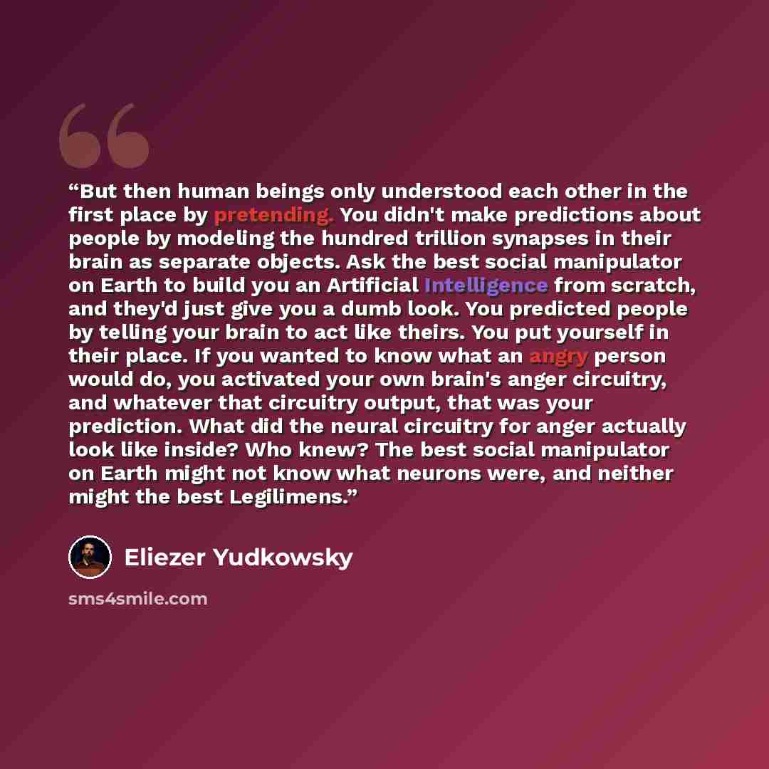 “But then human beings only understood each other in the first place by pretending. You didn't make predictions about people by modeling the hundred trillion synapses in their brain as separate objects. Ask the best social manipulator on Earth to build you an Artificial Intelligence from scratch…” quote by Eliezer Yudkowsky