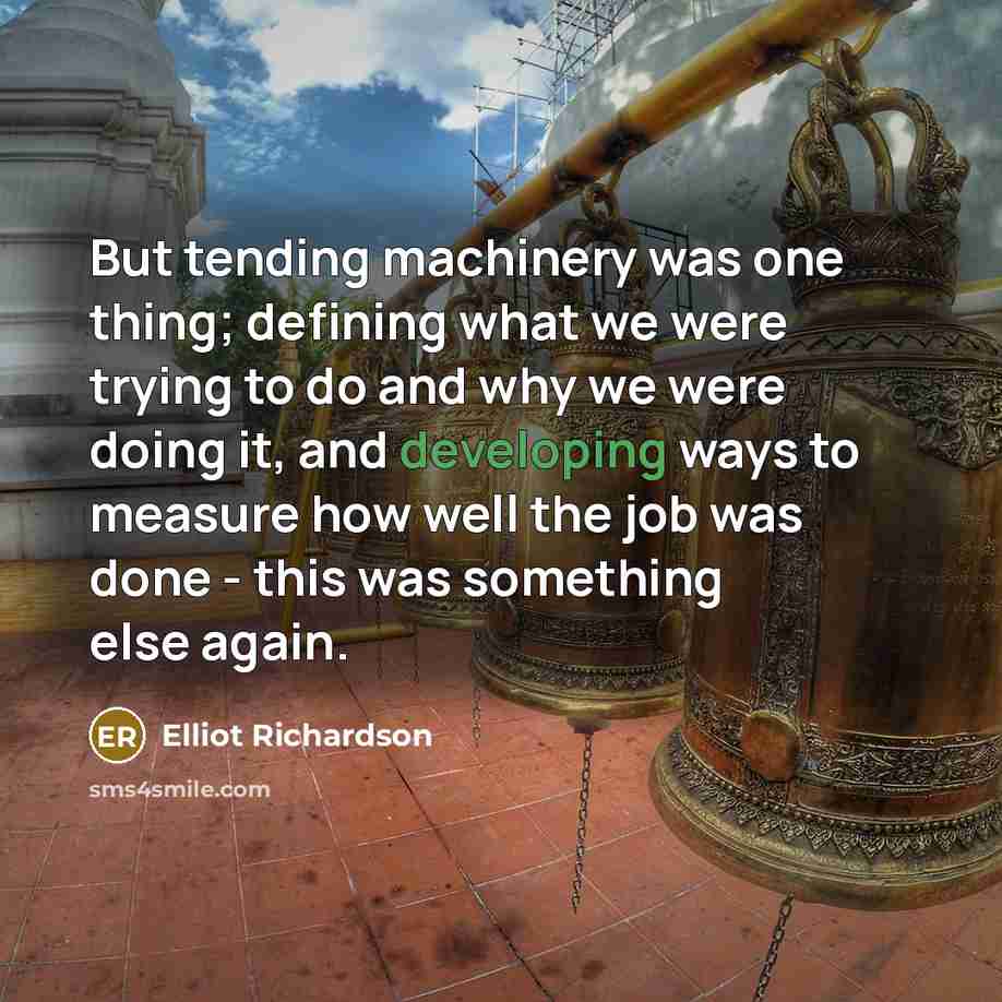 “But tending machinery was one thing; defining what we were trying to do and why we were doing it, and developing ways to measure how well the job was done - this was something else again.” quote by Elliot Richardson