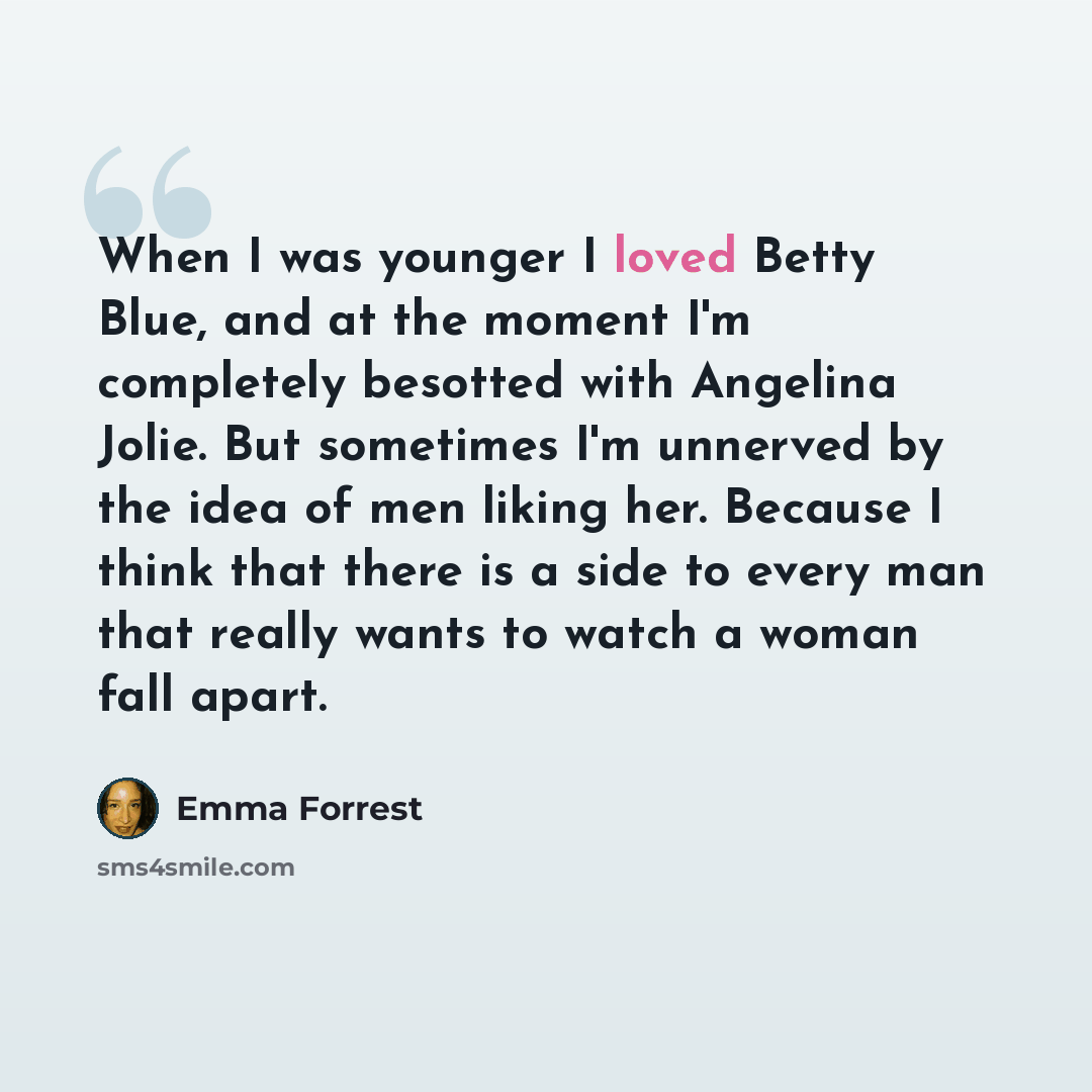 “When I was younger I loved Betty Blue, and at the moment I'm completely besotted with Angelina Jolie. But sometimes I'm unnerved by the idea of men liking her. Because I think that there is a side to every man that really wants to watch a woman fall apart.” quote by Emma Forrest
