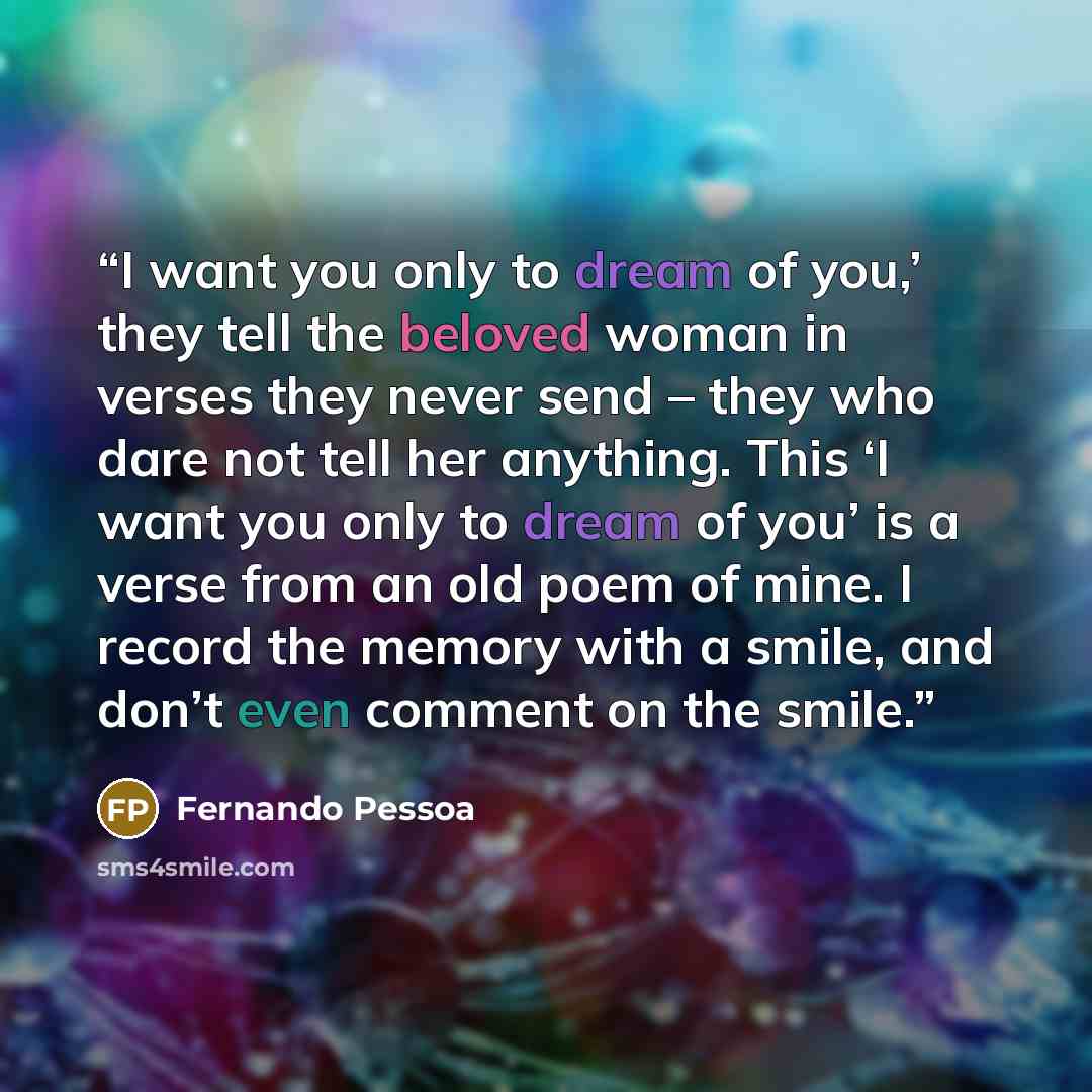 “I want you only to dream of you,’ they tell the beloved woman in verses they never send – they who dare not tell her anything. This ‘I want you only to dream of you’ is a verse from an old poem of mine. I record the memory with a smile, and don’t even comment on the smile.” quote by Fernando Pessoa