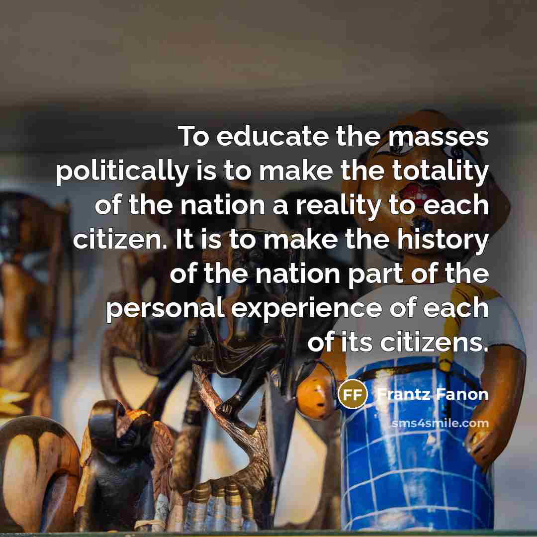 “To educate the masses politically is to make the totality of the nation a reality to each citizen. It is to make the history of the nation part of the personal experience of each of its citizens.” quote by Frantz Fanon