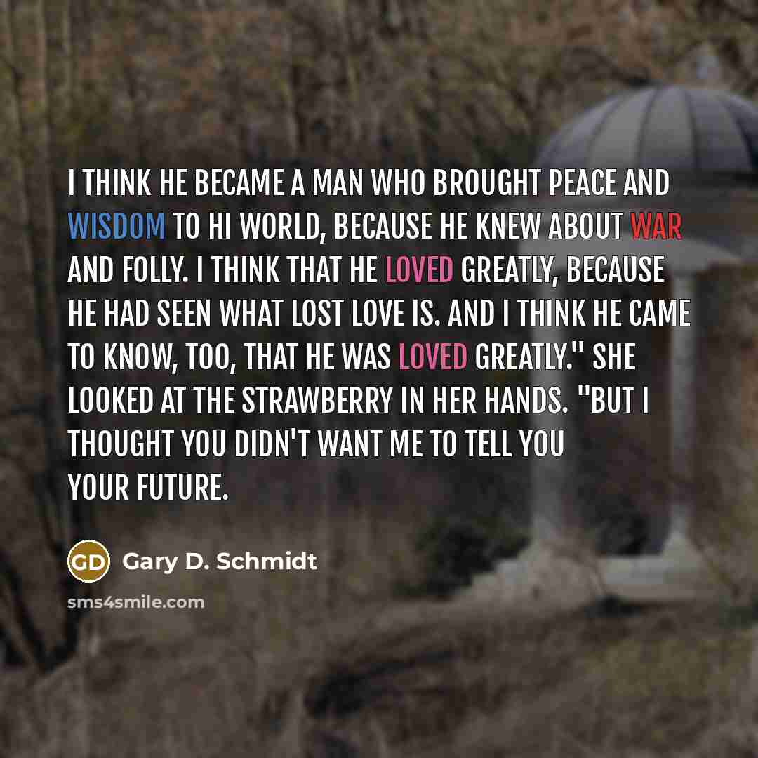 “I think he became a man who brought peace and wisdom to hi world, because he knew about war and folly. I think that he loved greatly, because he had seen what lost love is. And I think he came to know, too, that he was loved greatly." She looked at the strawberry in her hands. "But I thought you…” quote by Gary D. Schmidt