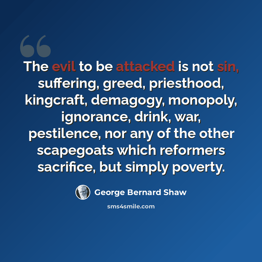 “The evil to be attacked is not sin, suffering, greed, priesthood, kingcraft, demagogy, monopoly, ignorance, drink, war, pestilence, nor any of the other scapegoats which reformers sacrifice, but simply poverty.” quote by George Bernard Shaw