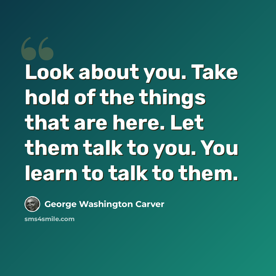 “Look about you. Take hold of the things that are here. Let them talk to you. You learn to talk to them.” quote by George Washington Carver