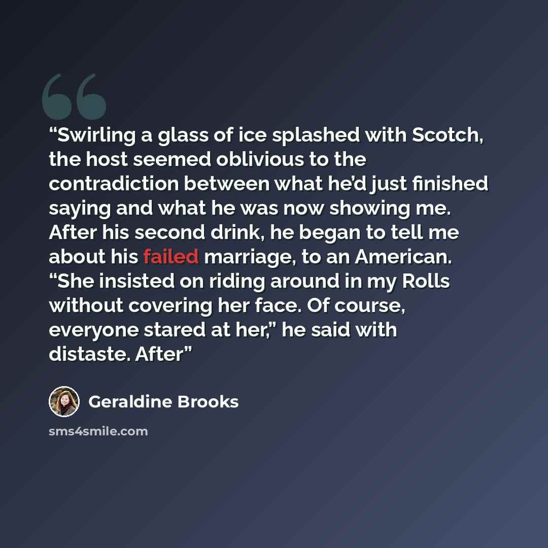“Swirling a glass of ice splashed with Scotch, the host seemed oblivious to the contradiction between what he’d just finished saying and what he was now showing me. After his second drink, he began to tell me about his failed marriage, to an American. “She insisted on riding around in my Rolls…” quote by Geraldine Brooks