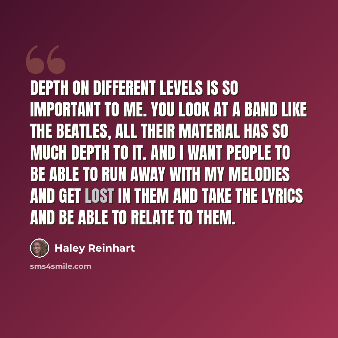 “Depth on different levels is so important to me. You look at a band like The Beatles, all their material has so much depth to it. And I want people to be able to run away with my melodies and get lost in them and take the lyrics and be able to relate to them.” quote by Haley Reinhart