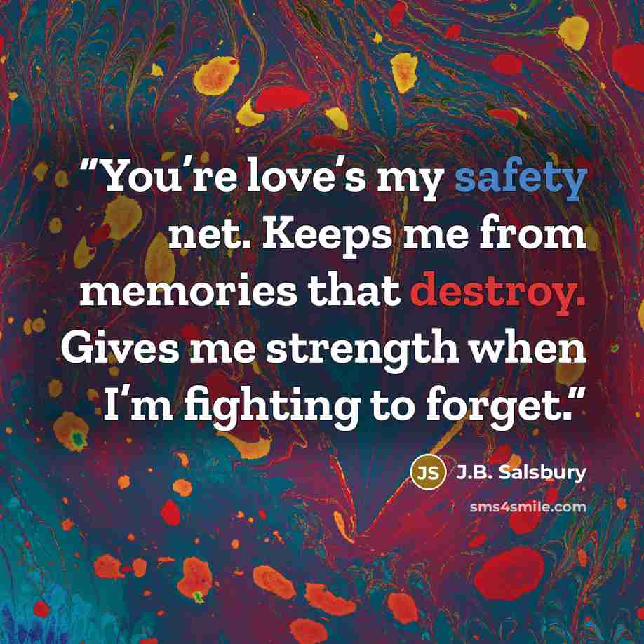 “You’re love’s my safety net. Keeps me from memories that destroy. Gives me strength when I’m fighting to forget.” quote by J.B. Salsbury