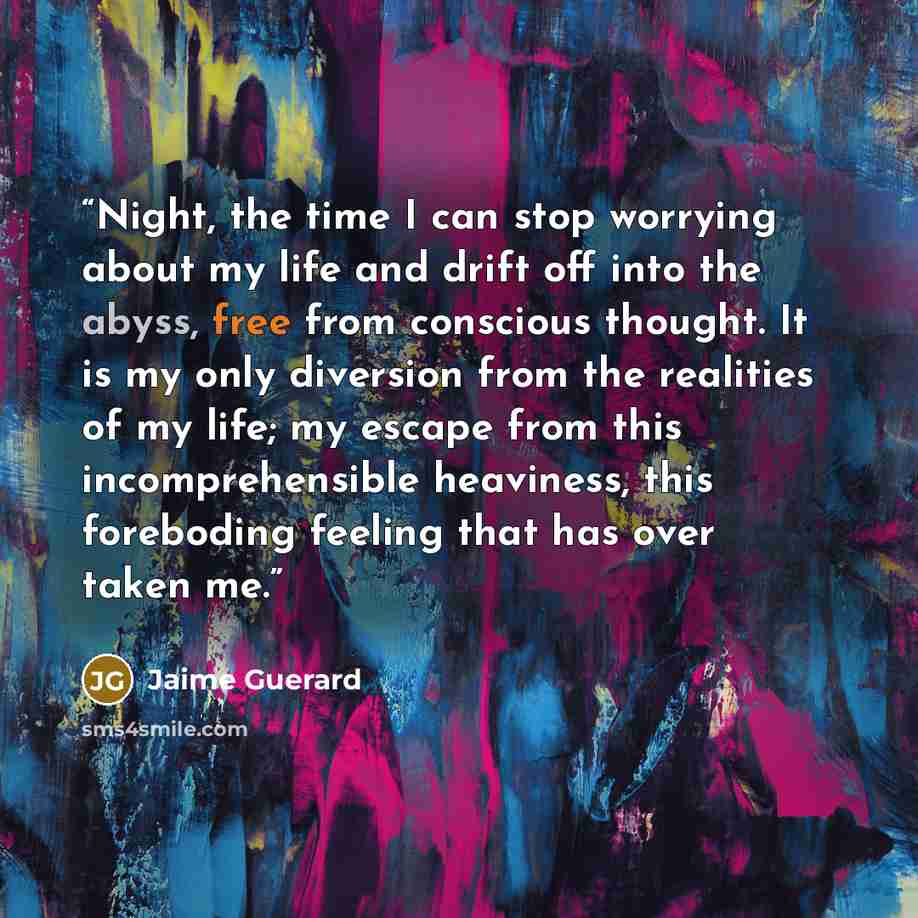 “Night, the time I can stop worrying about my life and drift off into the abyss, free from conscious thought. It is my only diversion from the realities of my life; my escape from this incomprehensible heaviness, this foreboding feeling that has over taken me.” quote by Jaime Guerard