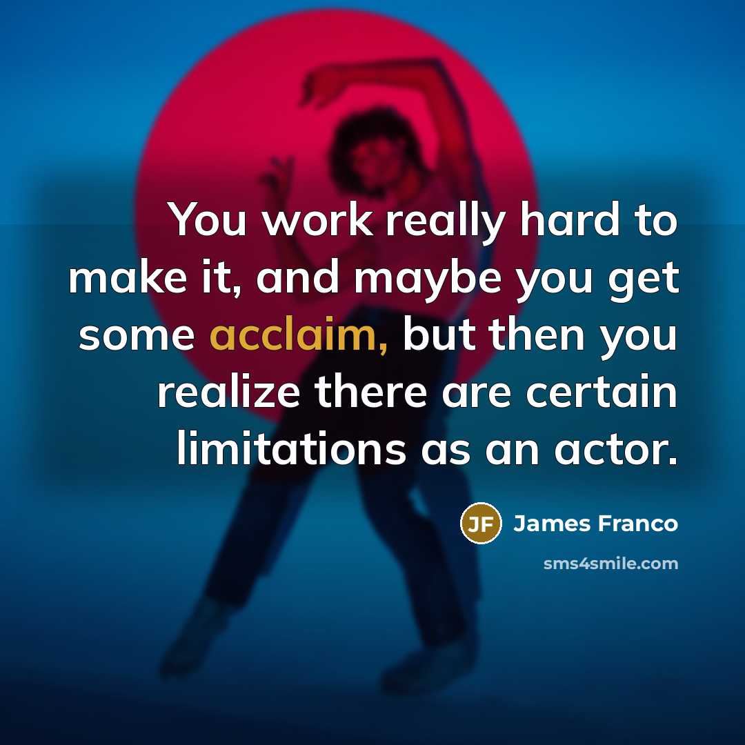 “You work really hard to make it, and maybe you get some acclaim, but then you realize there are certain limitations as an actor.” quote by James Franco