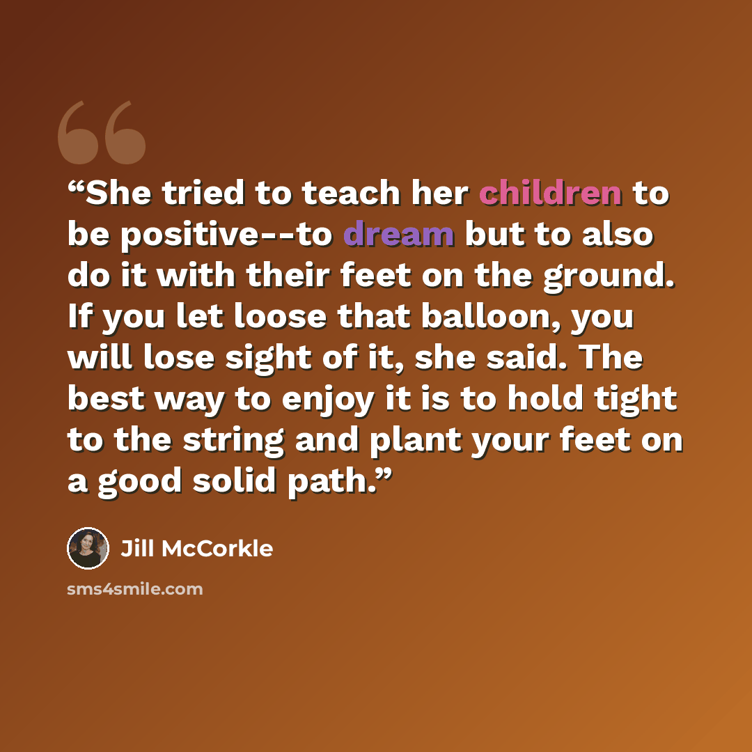 “She tried to teach her children to be positive--to dream but to also do it with their feet on the ground. If you let loose that balloon, you will lose sight of it, she said. The best way to enjoy it is to hold tight to the string and plant your feet on a good solid path.” quote by Jill McCorkle