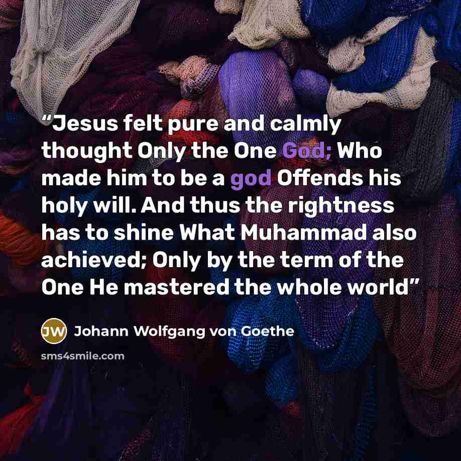 “Jesus felt pure and calmly thought Only the One God; Who made him to be a god Offends his holy will. And thus the rightness has to shine What Muhammad also achieved; Only by the term of the One He mastered the whole world” quote by Johann Wolfgang von Goethe