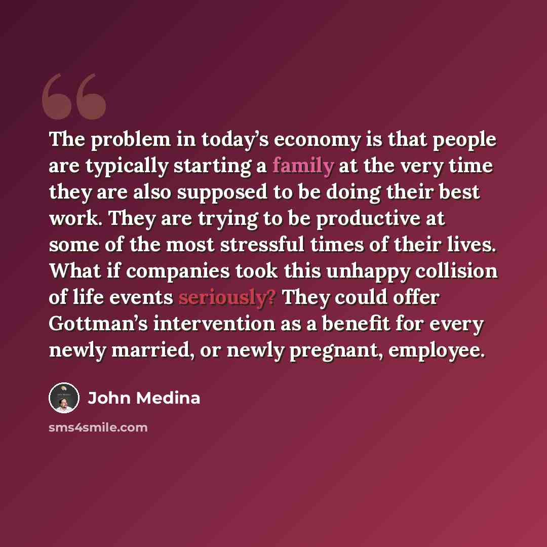 “The problem in today’s economy is that people are typically starting a family at the very time they are also supposed to be doing their best work. They are trying to be productive at some of the most stressful times of their lives. What if companies took this unhappy collision of life events…” quote by John Medina