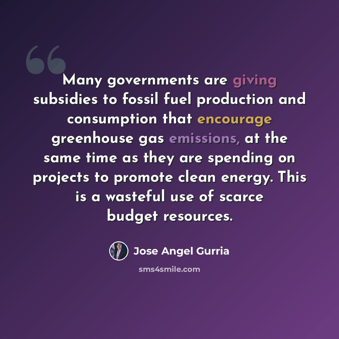 “Many governments are giving subsidies to fossil fuel production and consumption that encourage greenhouse gas emissions, at the same time as they are spending on projects to promote clean energy. This is a wasteful use of scarce budget resources.” quote by Jose Angel Gurria