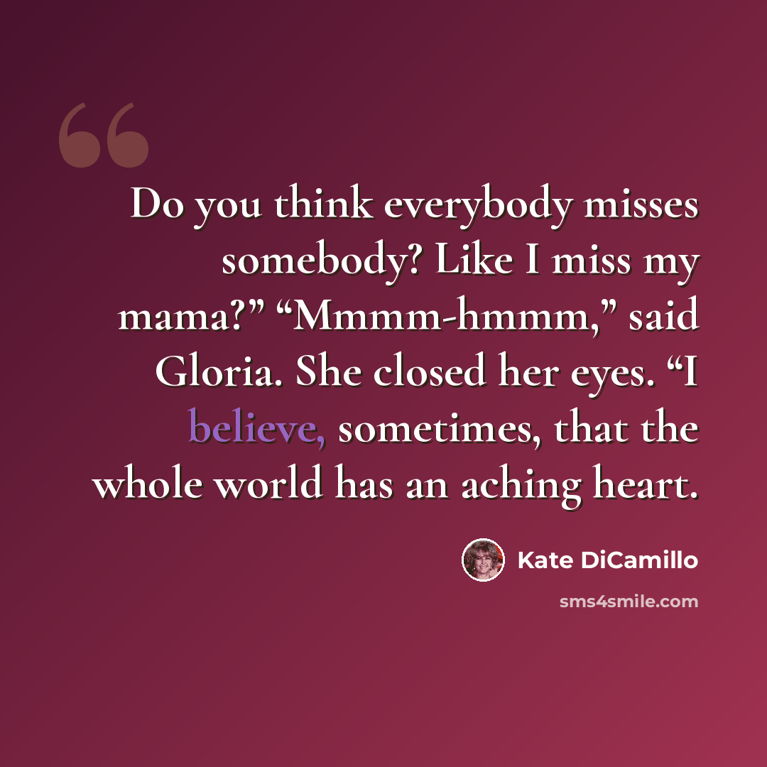“Do you think everybody misses somebody? Like I miss my mama?” “Mmmm-hmmm,” said Gloria. She closed her eyes. “I believe, sometimes, that the whole world has an aching heart.” quote by Kate DiCamillo