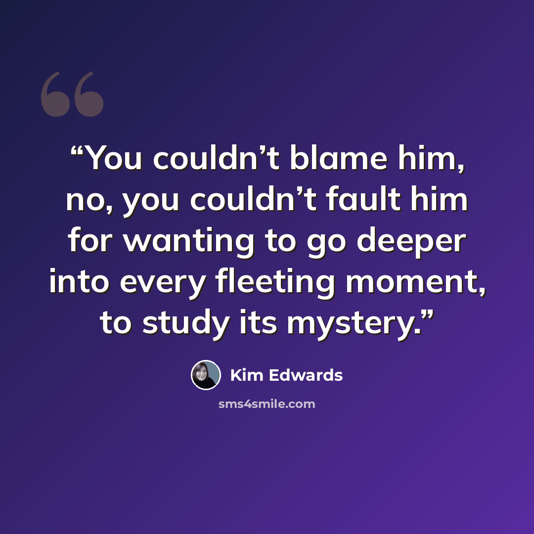 “You couldn’t blame him, no, you couldn’t fault him for wanting to go deeper into every fleeting moment, to study its mystery.” quote by Kim Edwards