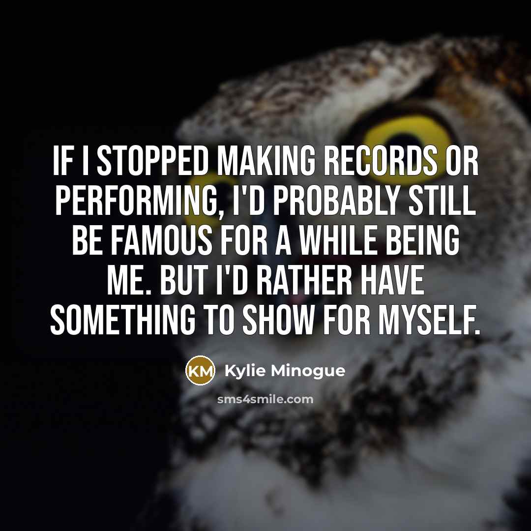 “If I stopped making records or performing, I'd probably still be famous for a while being me. But I'd rather have something to show for myself.” quote by Kylie Minogue