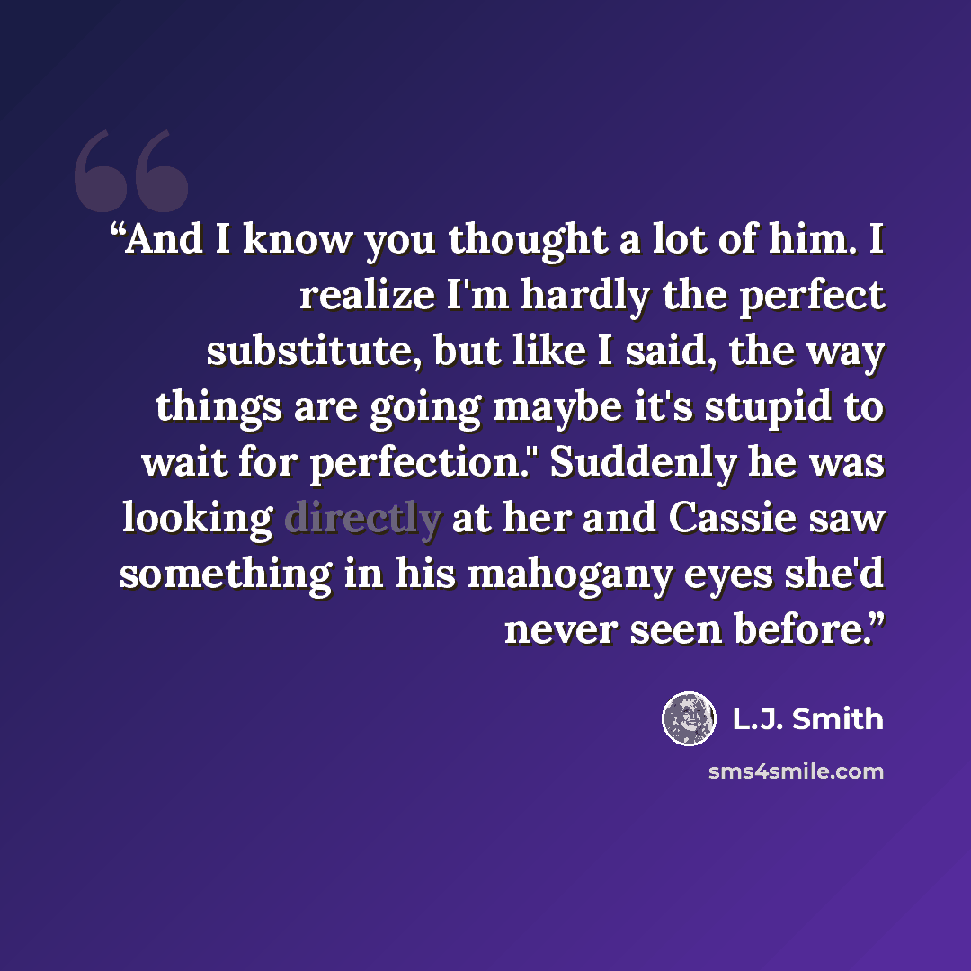 “And I know you thought a lot of him. I realize I'm hardly the perfect substitute, but like I said, the way things are going maybe it's stupid to wait for perfection." Suddenly he was looking directly at her and Cassie saw something in his mahogany eyes she'd never seen before.” quote by L.J. Smith