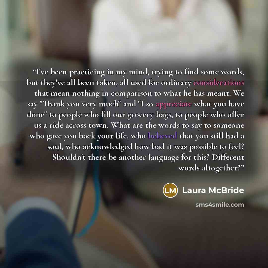 “I've been practicing in my mind, trying to find some words, but they've all been taken, all used for ordinary considerations that mean nothing in comparison to what he has meant. We say "Thank you very much" and "I so appreciate what you have done" to people who fill our grocery bags, to people…” quote by Laura McBride