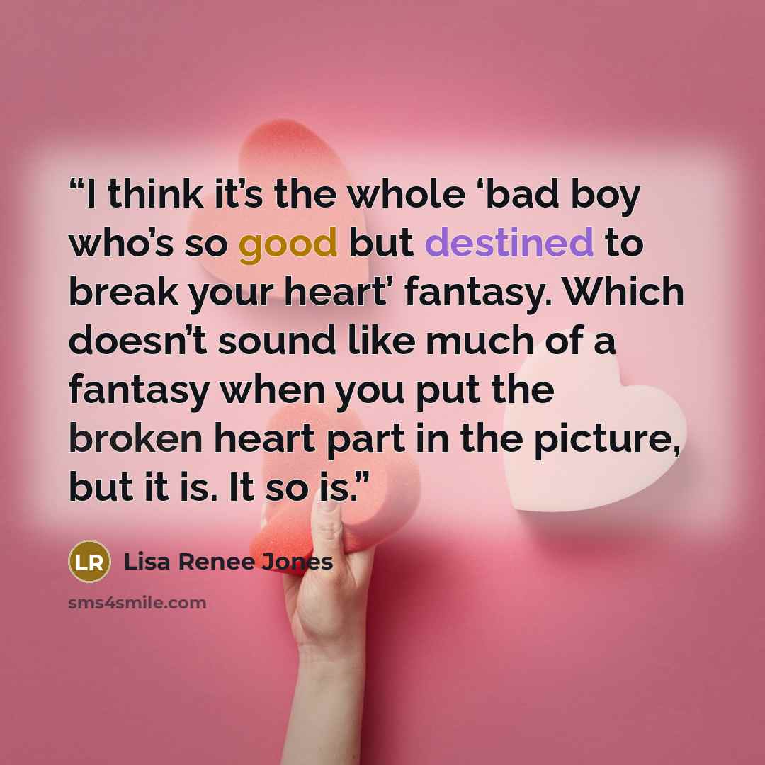 “I think it’s the whole ‘bad boy who’s so good but destined to break your heart’ fantasy. Which doesn’t sound like much of a fantasy when you put the broken heart part in the picture, but it is. It so is.” quote by Lisa Renee Jones