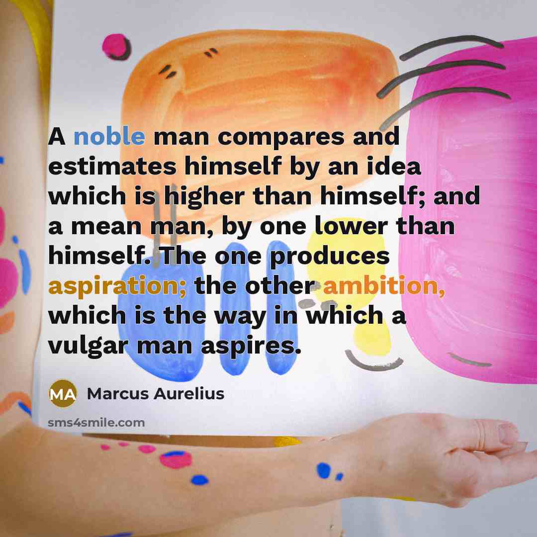 “A noble man compares and estimates himself by an idea which is higher than himself; and a mean man, by one lower than himself. The one produces aspiration; the other ambition, which is the way in which a vulgar man aspires.” quote by Marcus Aurelius