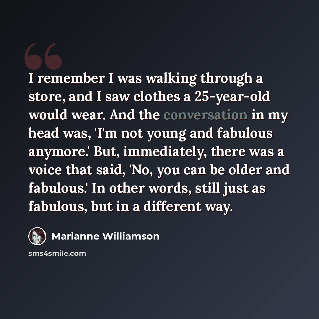 “I remember I was walking through a store, and I saw clothes a 25-year-old would wear. And the conversation in my head was, 'I'm not young and fabulous anymore.' But, immediately, there was a voice that said, 'No, you can be older and fabulous.' In other words, still just as fabulous, but in a…” quote by Marianne Williamson