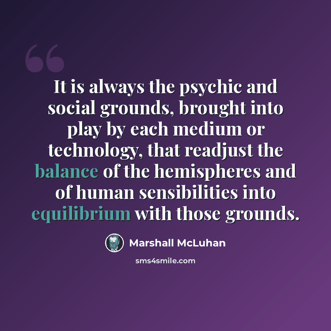“It is always the psychic and social grounds, brought into play by each medium or technology, that readjust the balance of the hemispheres and of human sensibilities into equilibrium with those grounds.” quote by Marshall McLuhan