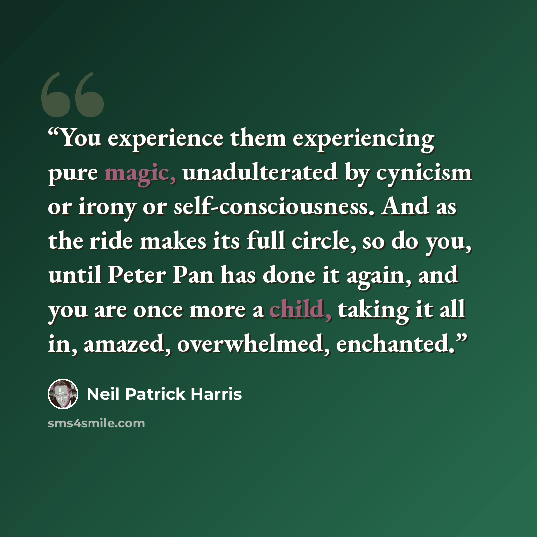 “You experience them experiencing pure magic, unadulterated by cynicism or irony or self-consciousness. And as the ride makes its full circle, so do you, until Peter Pan has done it again, and you are once more a child, taking it all in, amazed, overwhelmed, enchanted.” quote by Neil Patrick Harris