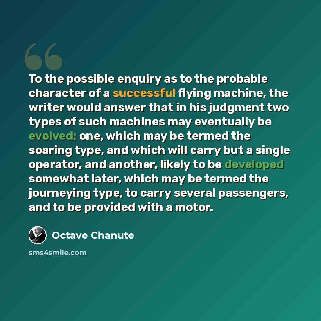 “To the possible enquiry as to the probable character of a successful flying machine, the writer would answer that in his judgment two types of such machines may eventually be evolved: one, which may be termed the soaring type, and which will carry but a single operator, and another, likely to be…” quote by Octave Chanute
