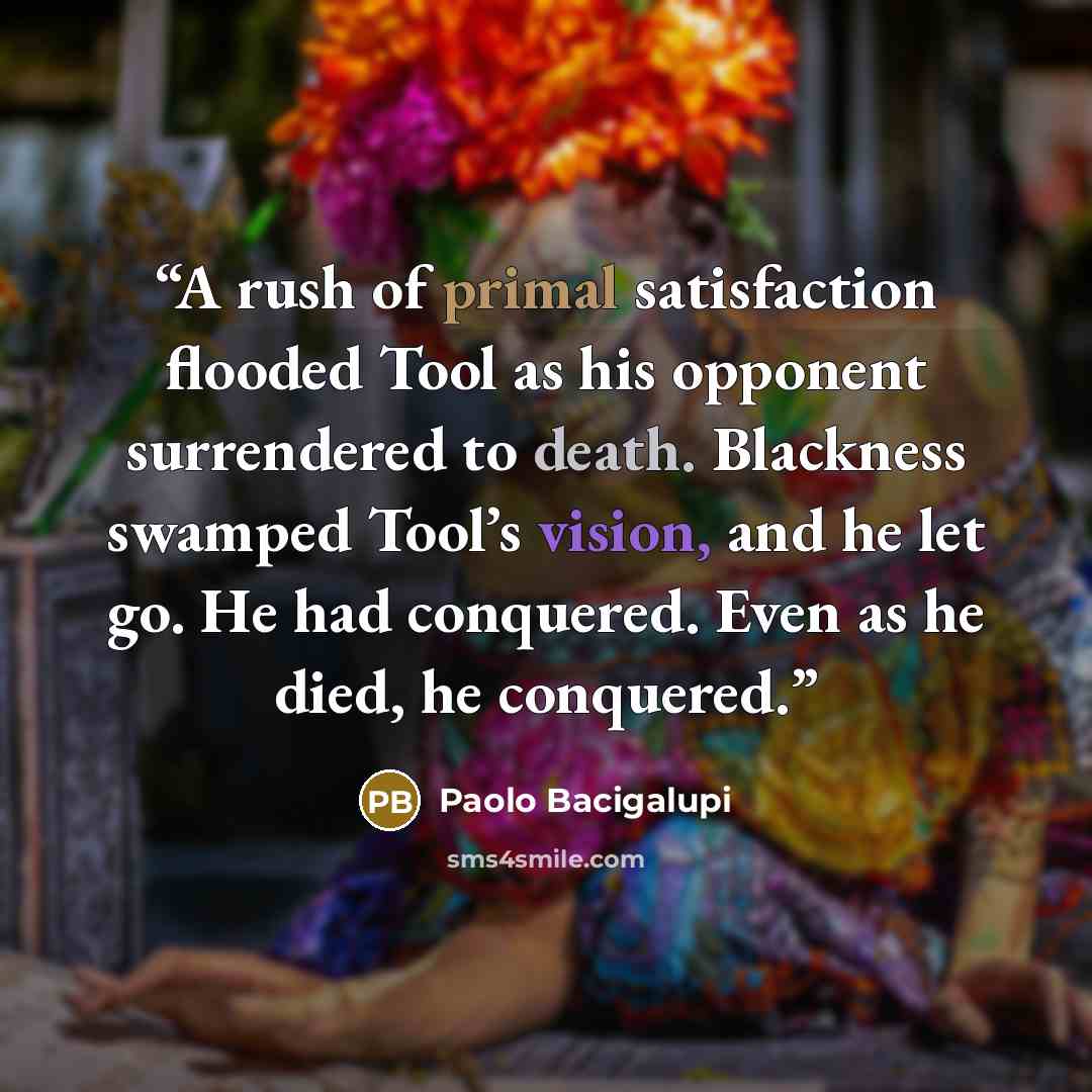 “A rush of primal satisfaction flooded Tool as his opponent surrendered to death. Blackness swamped Tool’s vision, and he let go. He had conquered. Even as he died, he conquered.” quote by Paolo Bacigalupi